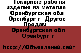 Токарные работы,изделия из металла. - Оренбургская обл., Оренбург г. Другое » Продам   . Оренбургская обл.,Оренбург г.